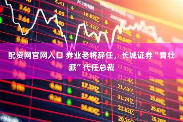 配资网官网入口 券业老将辞任，长城证券“青壮派”代任总裁