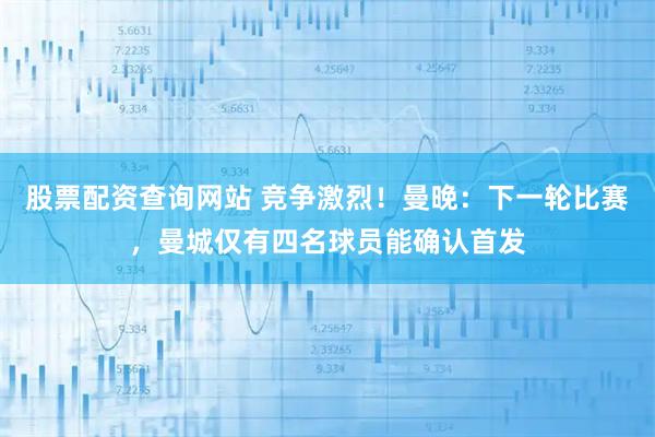 股票配资查询网站 竞争激烈！曼晚：下一轮比赛，曼城仅有四名球员能确认首发