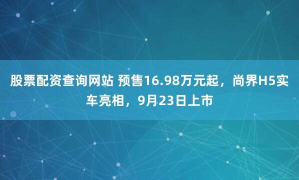 股票配资查询网站 预售16.98万元起，尚界H5实车亮相，9月23日上市