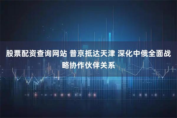 股票配资查询网站 普京抵达天津 深化中俄全面战略协作伙伴关系