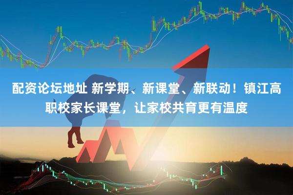 配资论坛地址 新学期、新课堂、新联动！镇江高职校家长课堂，让家校共育更有温度