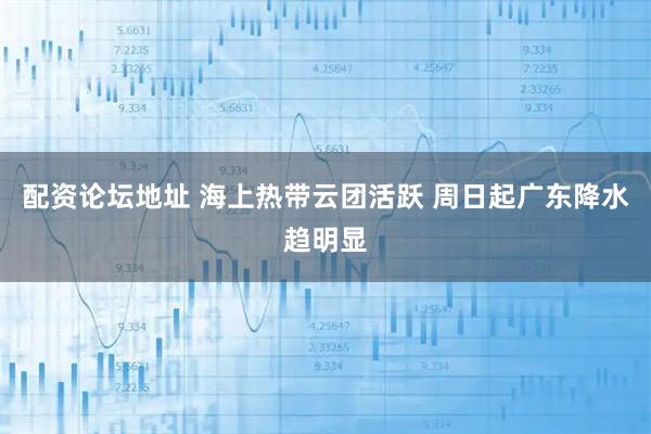 配资论坛地址 海上热带云团活跃 周日起广东降水趋明显