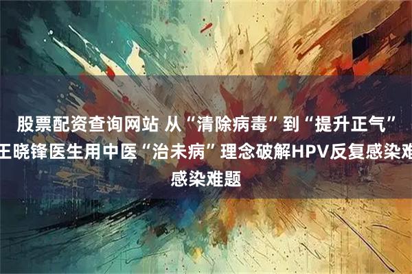 股票配资查询网站 从“清除病毒”到“提升正气”：王晓锋医生用中医“治未病”理念破解HPV反复感染难题