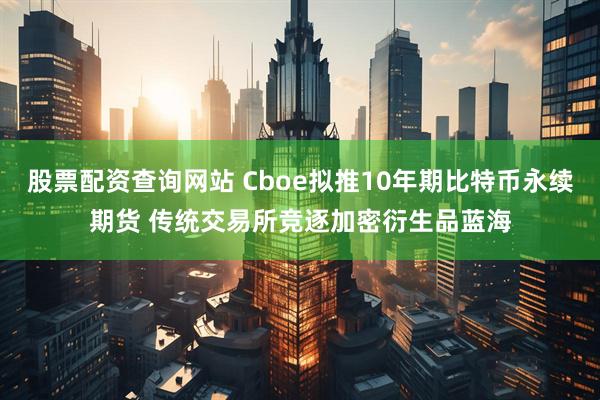股票配资查询网站 Cboe拟推10年期比特币永续期货 传统交易所竞逐加密衍生品蓝海