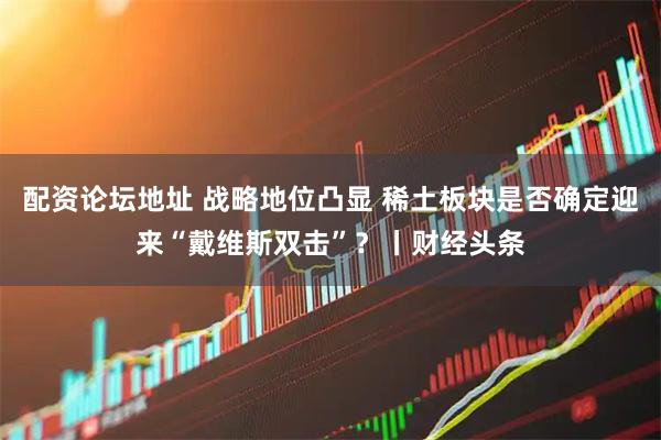 配资论坛地址 战略地位凸显 稀土板块是否确定迎来“戴维斯双击”？丨财经头条