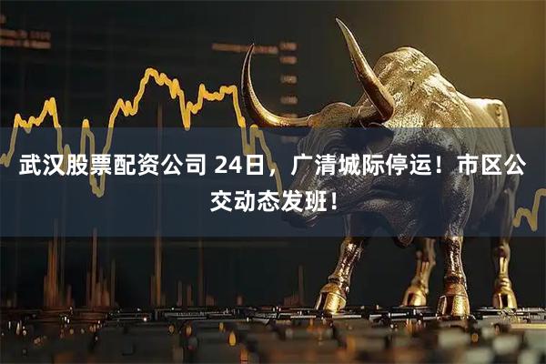 武汉股票配资公司 24日，广清城际停运！市区公交动态发班！