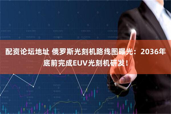 配资论坛地址 俄罗斯光刻机路线图曝光：2036年底前完成EUV光刻机研发！