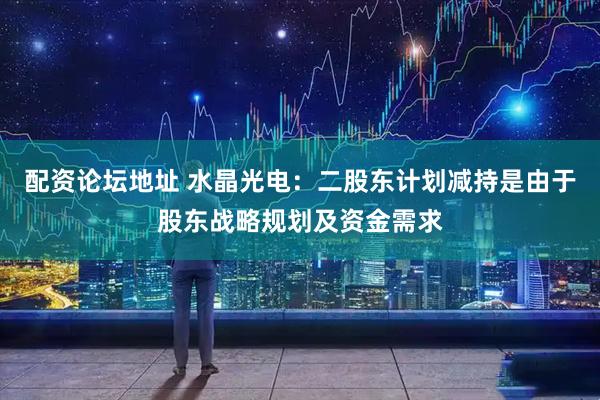 配资论坛地址 水晶光电：二股东计划减持是由于股东战略规划及资金需求