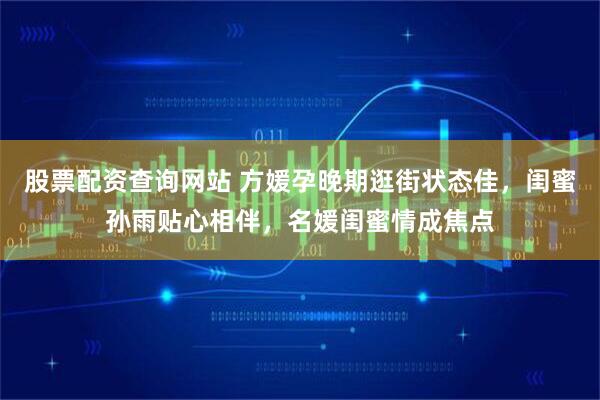 股票配资查询网站 方媛孕晚期逛街状态佳，闺蜜孙雨贴心相伴，名媛闺蜜情成焦点