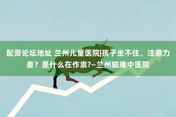 配资论坛地址 兰州儿童医院|孩子坐不住、注意力差？是什么在作祟?—兰州脑康中医院