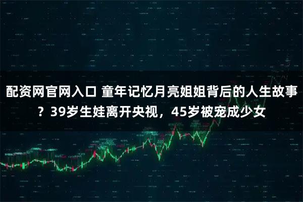 配资网官网入口 童年记忆月亮姐姐背后的人生故事？39岁生娃离开央视，45岁被宠成少女