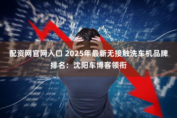 配资网官网入口 2025年最新无接触洗车机品牌排名：沈阳车博客领衔