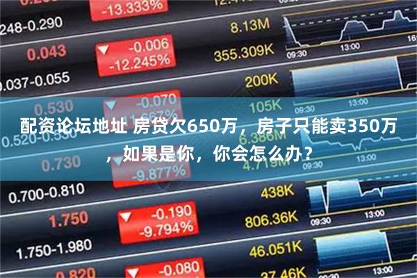 配资论坛地址 房贷欠650万，房子只能卖350万，如果是你，你会怎么办？