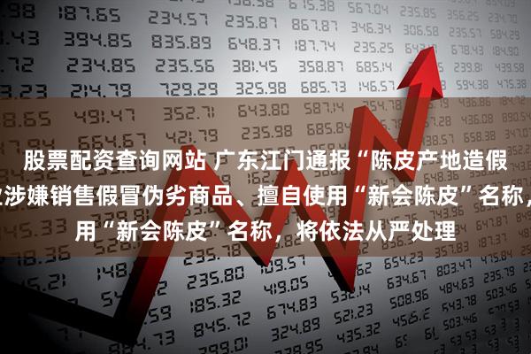 股票配资查询网站 广东江门通报“陈皮产地造假”问题：６家企业涉嫌销售假冒伪劣商品、擅自使用“新会陈皮”名称，将依法从严处理