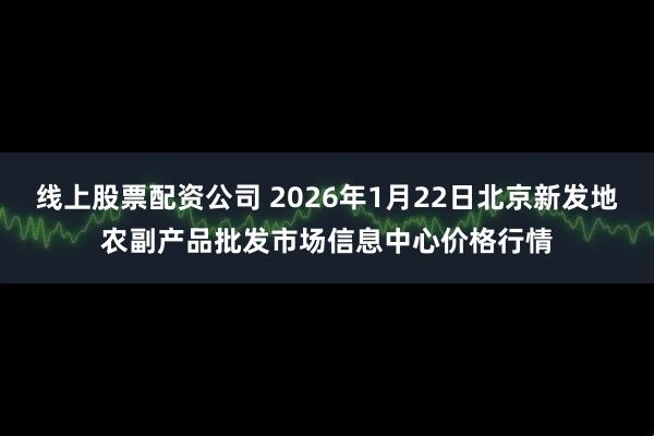 线上股票配资公司 2026年1月22日北京新发地农副产品批发市场信息中心价格行情
