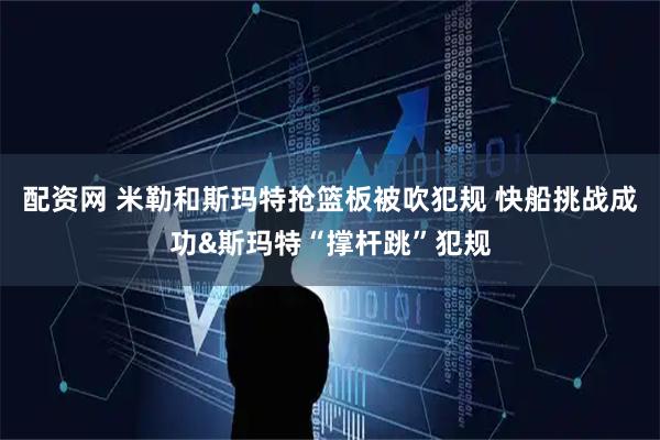 配资网 米勒和斯玛特抢篮板被吹犯规 快船挑战成功&斯玛特“撑杆跳”犯规
