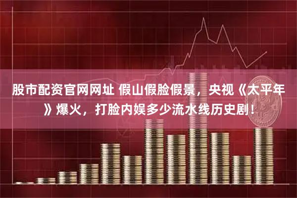 股市配资官网网址 假山假脸假景，央视《太平年》爆火，打脸内娱多少流水线历史剧！
