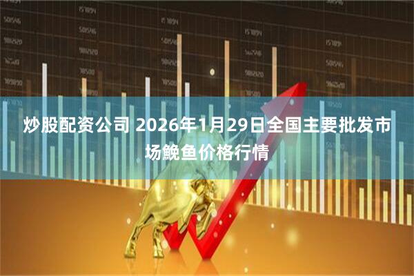炒股配资公司 2026年1月29日全国主要批发市场鮸鱼价格行情