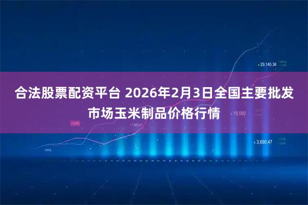合法股票配资平台 2026年2月3日全国主要批发市场玉米制品价格行情