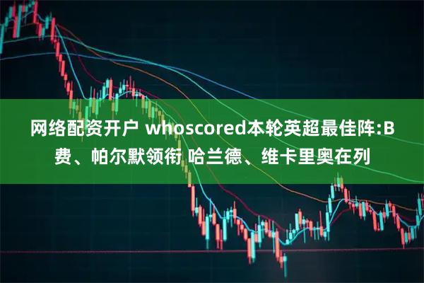 网络配资开户 whoscored本轮英超最佳阵:B费、帕尔默领衔 哈兰德、维卡里奥在列
