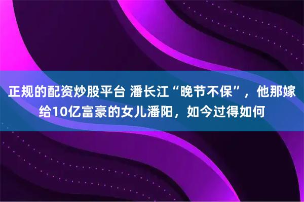 正规的配资炒股平台 潘长江“晚节不保”，他那嫁给10亿富豪的女儿潘阳，如今过得如何