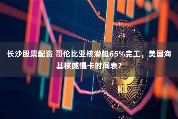 长沙股票配资 哥伦比亚核潜艇65%完工，美国海基核威慑卡时间表？