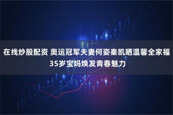 在线炒股配资 奥运冠军夫妻何姿秦凯晒温馨全家福 35岁宝妈焕发青春魅力