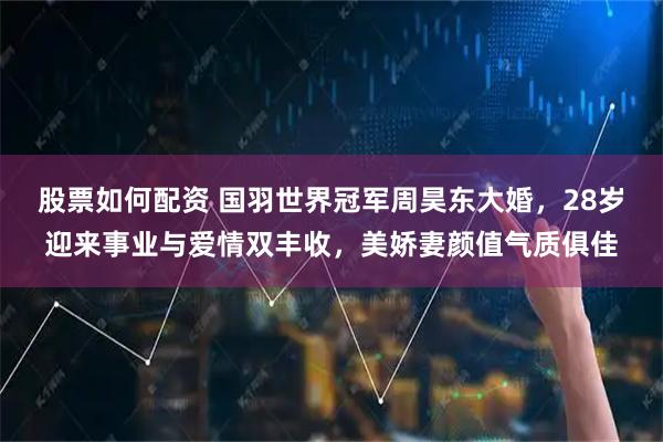 股票如何配资 国羽世界冠军周昊东大婚，28岁迎来事业与爱情双丰收，美娇妻颜值气质俱佳