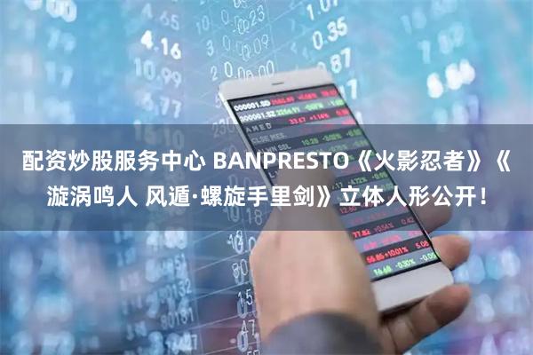 配资炒股服务中心 BANPRESTO《火影忍者》《漩涡鸣人 风遁·螺旋手里剑》立体人形公开！