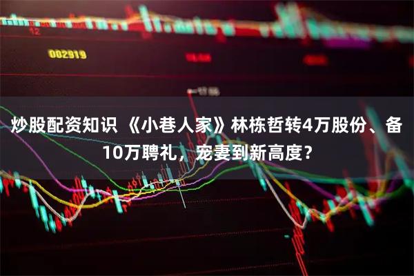 炒股配资知识 《小巷人家》林栋哲转4万股份、备10万聘礼，宠妻到新高度？