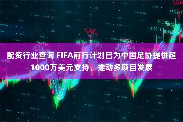 配资行业查询 FIFA前行计划已为中国足协提供超1000万美元支持，推动多项目发展