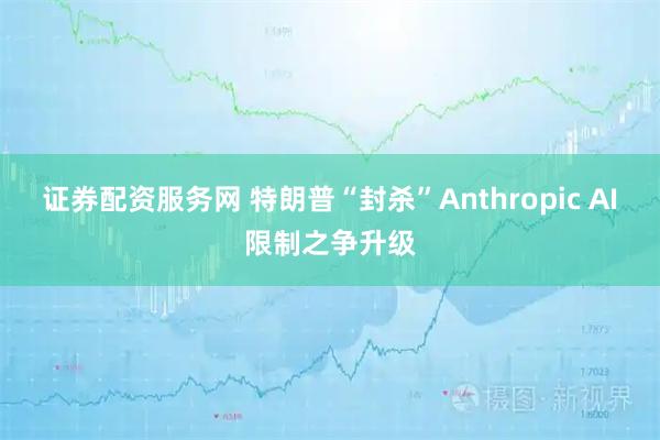 证券配资服务网 特朗普“封杀”Anthropic AI限制之争升级