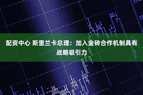 配资中心 斯里兰卡总理：加入金砖合作机制具有战略吸引力